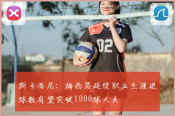 斯卡洛尼:梅西若延续职业生涯进球数有望突破1000球大关