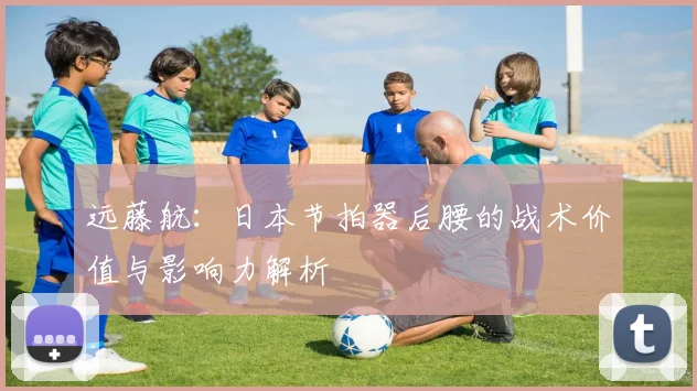 远藤航:日本节拍器后腰的战术价值与影响力解析