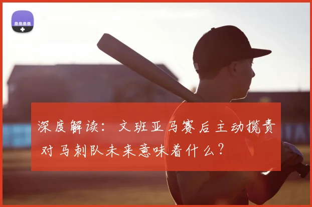 深度解读:文班亚马赛后主动揽责 对马刺队未来意味着什么?