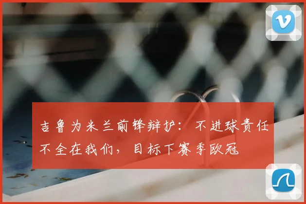 吉鲁为米兰前锋辩护：不进球责任不全在我们，目标下赛季欧冠