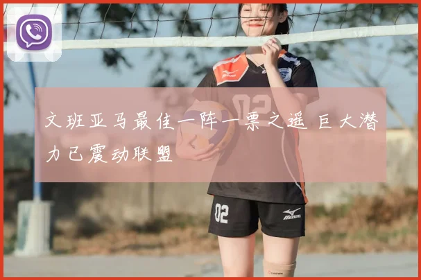 文班亚马最佳一阵一票之遥 巨大潜力已震动联盟