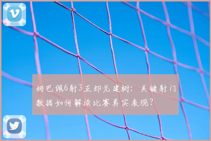 姆巴佩6射3正却无建树：关键射门数据如何解读比赛真实表现？