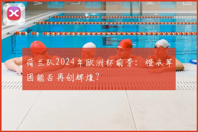 荷兰队2024年欧洲杯前景:橙衣军团能否再创辉煌?