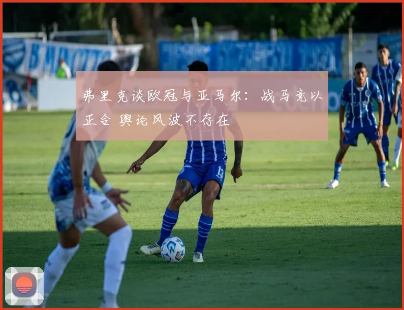 弗里克谈欧冠与亚马尔：战马竞以正合 舆论风波不存在