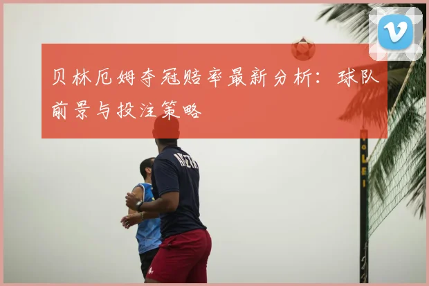 贝林厄姆夺冠赔率最新分析：球队前景与投注策略
