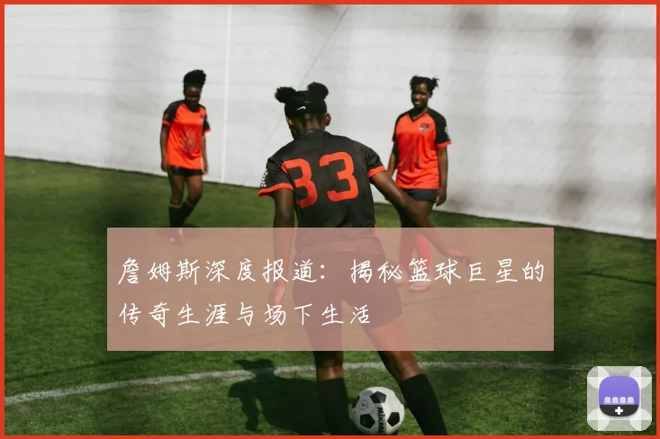 詹姆斯深度报道：揭秘篮球巨星的传奇生涯与场下生活