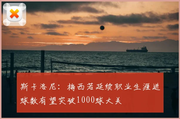 斯卡洛尼:梅西若延续职业生涯进球数有望突破1000球大关