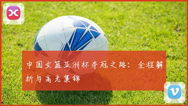 中国女篮亚洲杯夺冠之路:全程解析与高光集锦