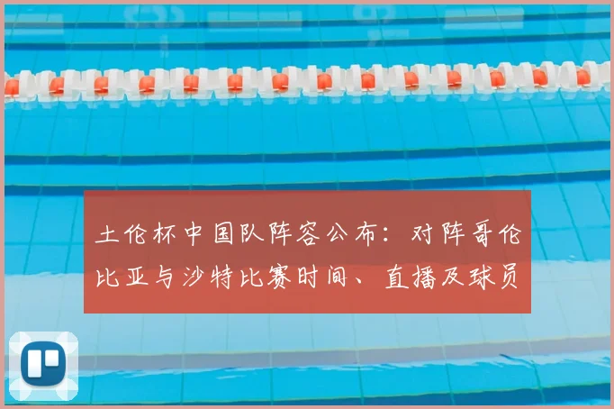 土伦杯中国队阵容公布:对阵哥伦比亚与沙特比赛时间、直播及球员名单详解